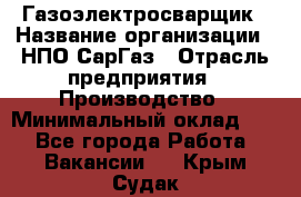 Газоэлектросварщик › Название организации ­ НПО СарГаз › Отрасль предприятия ­ Производство › Минимальный оклад ­ 1 - Все города Работа » Вакансии   . Крым,Судак